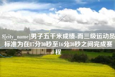 吉安男子五千米成绩-而三级运动员标准为在17分30秒至16分30秒之间完成赛程