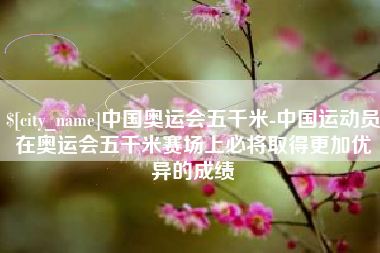 吉安中国奥运会五千米-中国运动员在奥运会五千米赛场上必将取得更加优异的成绩