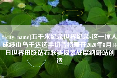 吉安五千米纪录世界纪录-这一惊人成绩由乌干达选手切普特盖在2020年8月14日世界田联钻石联赛揭幕战摩纳哥站创造