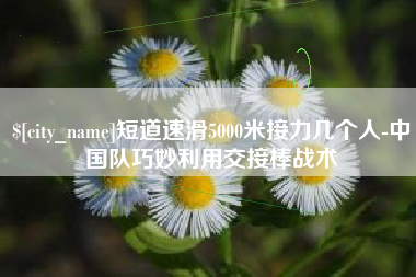 吉安短道速滑5000米接力几个人-中国队巧妙利用交接棒战术