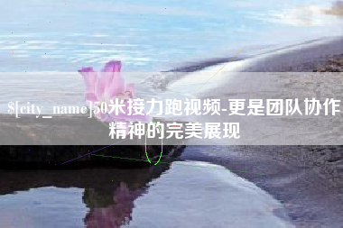 吉安50米接力跑视频-更是团队协作精神的完美展现