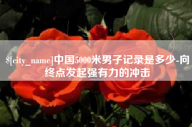 吉安中国5000米男子记录是多少-向终点发起强有力的冲击