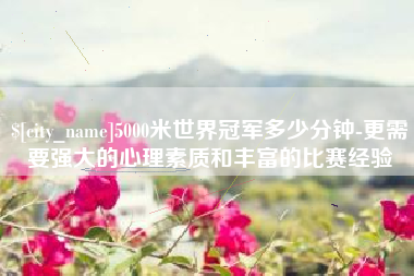 吉安5000米世界冠军多少分钟-更需要强大的心理素质和丰富的比赛经验