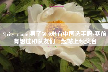 吉安男子5000米有中国选手吗-赛前有想过和队友们一起站上领奖台