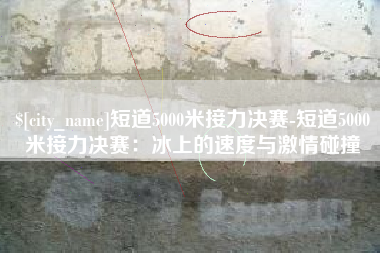 吉安短道5000米接力决赛-短道5000米接力决赛：冰上的速度与激情碰撞