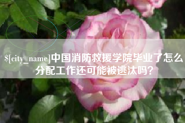 吉安中国消防救援学院毕业了怎么分配工作还可能被逃汰吗？