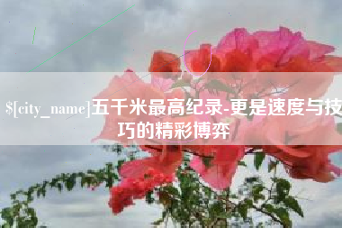 吉安五千米最高纪录-更是速度与技巧的精彩博弈