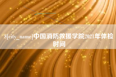 吉安中国消防救援学院2021年体检时间