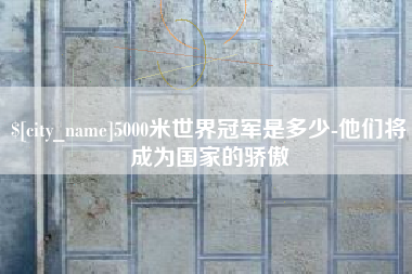 吉安5000米世界冠军是多少-他们将成为国家的骄傲 吉安5000米世界冠军是多少-他们将成为国家的骄傲