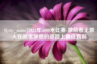 吉安2021年5000米比赛-激励着无数人在追求梦想的道路上勇往直前