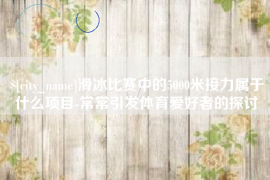 吉安滑冰比赛中的5000米接力属于什么项目-常常引发体育爱好者的探讨