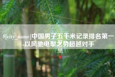 吉安中国男子五千米记录排名第一-以风驰电掣之势超越对手