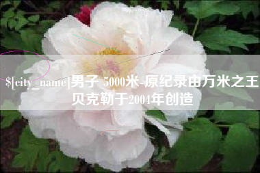 吉安男子 5000米-原纪录由万米之王贝克勒于2004年创造