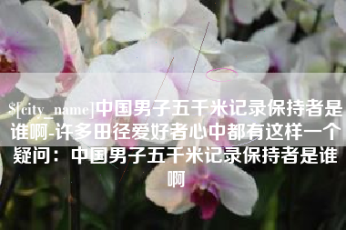 吉安中国男子五千米记录保持者是谁啊-许多田径爱好者心中都有这样一个疑问：中国男子五千米记录保持者是谁啊