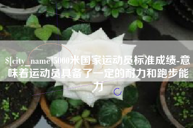 吉安5000米国家运动员标准成绩-意味着运动员具备了一定的耐力和跑步能力