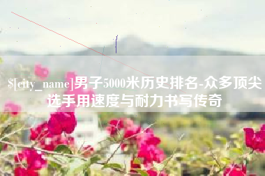 吉安男子5000米历史排名-众多顶尖选手用速度与耐力书写传奇
