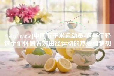 吉安中国五千米运动员-这些年轻选手们怀揣着对田径运动的热爱和梦想