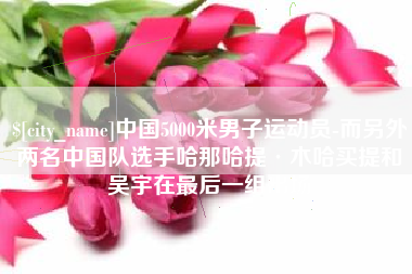 吉安中国5000米男子运动员-而另外两名中国队选手哈那哈提·木哈买提和吴宇在最后一组出场
