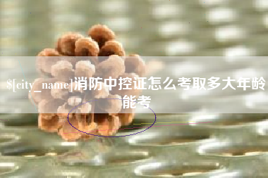 吉安消防中控证怎么考取多大年龄能考